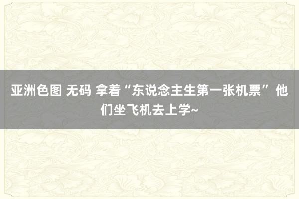 亚洲色图 无码 拿着“东说念主生第一张机票” 他们坐飞机去上学~