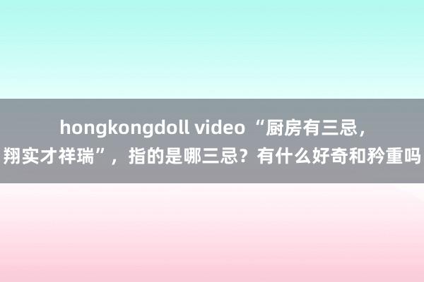 hongkongdoll video “厨房有三忌，翔实才祥瑞”，指的是哪三忌？有什么好奇和矜重吗