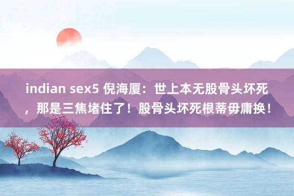 indian sex5 倪海厦：世上本无股骨头坏死，那是三焦堵住了！股骨头坏死根蒂毋庸换！