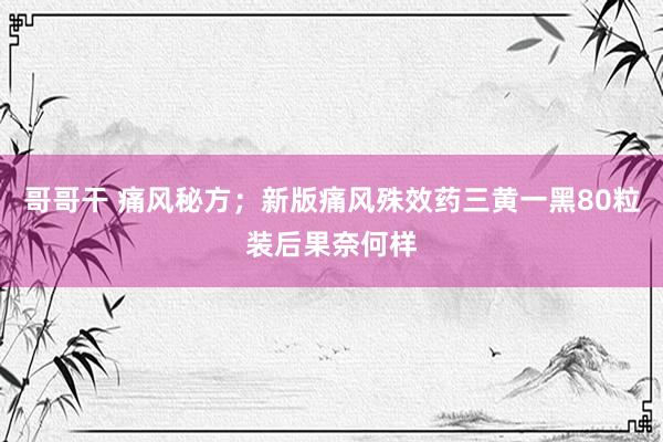 哥哥干 痛风秘方；新版痛风殊效药三黄一黑80粒装后果奈何样