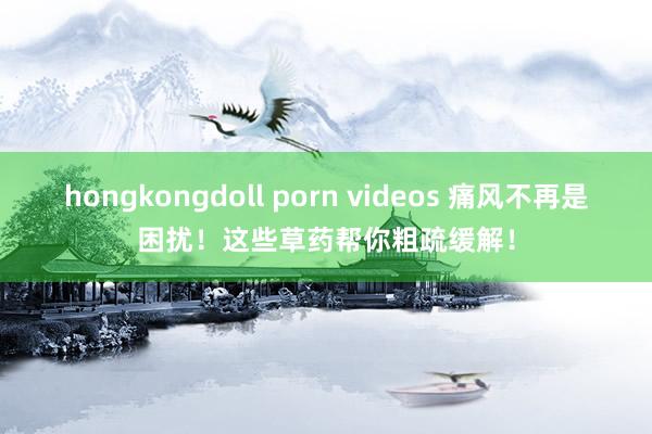 hongkongdoll porn videos 痛风不再是困扰！这些草药帮你粗疏缓解！