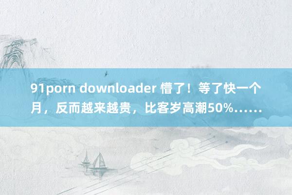 91porn downloader 懵了！等了快一个月，反而越来越贵，比客岁高潮50%……