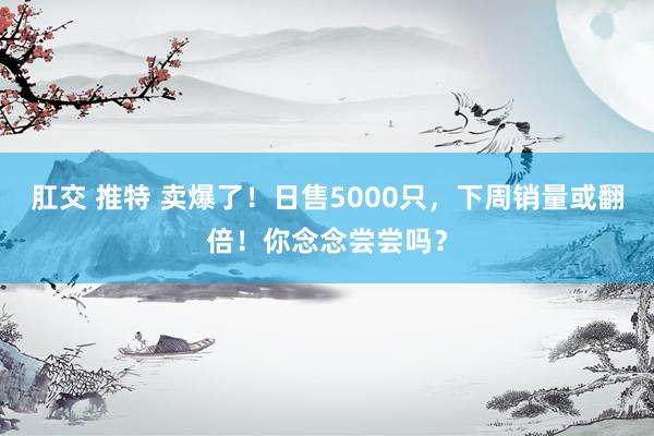 肛交 推特 卖爆了！日售5000只，下周销量或翻倍！你念念尝尝吗？