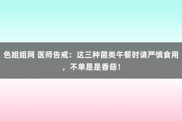 色姐姐网 医师告戒：这三种菌类午餐时请严慎食用，不单是是香菇！