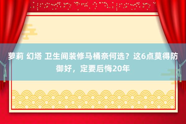 萝莉 幻塔 卫生间装修马桶奈何选？这6点莫得防御好，定要后悔20年