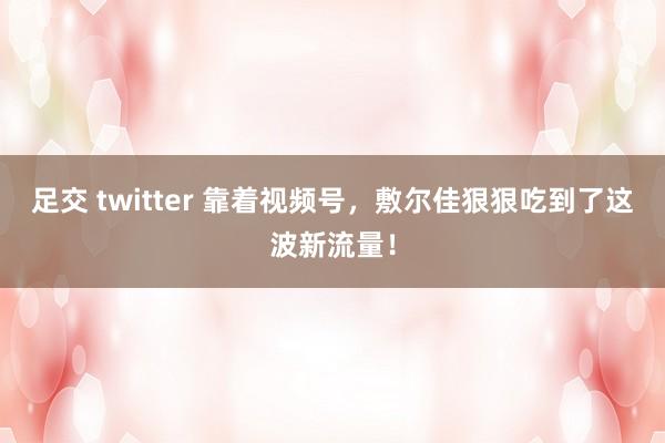 足交 twitter 靠着视频号，敷尔佳狠狠吃到了这波新流量！