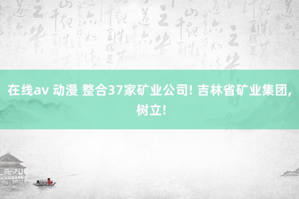 在线av 动漫 整合37家矿业公司! 吉林省矿业集团， 树立!