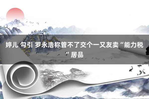 婷儿 勾引 罗永浩称管不了交个一又友卖“能力税”居品