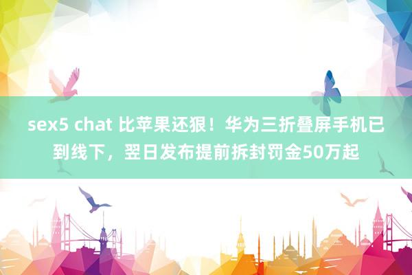 sex5 chat 比苹果还狠！华为三折叠屏手机已到线下，翌日发布提前拆封罚金50万起