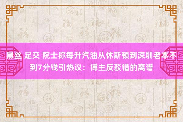 黑丝 足交 院士称每升汽油从休斯顿到深圳老本不到7分钱引热议：博主反驳错的离谱