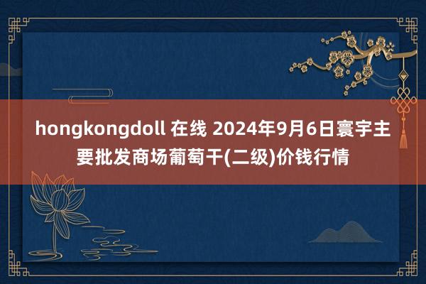 hongkongdoll 在线 2024年9月6日寰宇主要批发商场葡萄干(二级)价钱行情