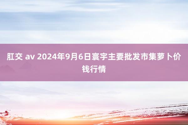 肛交 av 2024年9月6日寰宇主要批发市集萝卜价钱行情