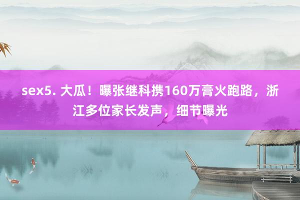 sex5. 大瓜！曝张继科携160万膏火跑路，浙江多位家长发声，细节曝光