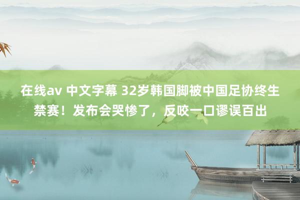 在线av 中文字幕 32岁韩国脚被中国足协终生禁赛！发布会哭惨了，反咬一口谬误百出