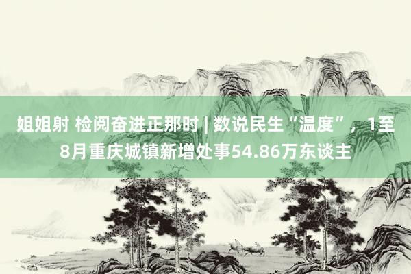 姐姐射 检阅奋进正那时 | 数说民生“温度”，1至8月重庆城镇新增处事54.86万东谈主