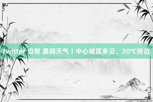 twitter 自慰 晨间天气丨中心城区多云，30℃傍边