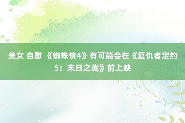 美女 自慰 《蜘蛛侠4》有可能会在《复仇者定约5：末日之战》前上映