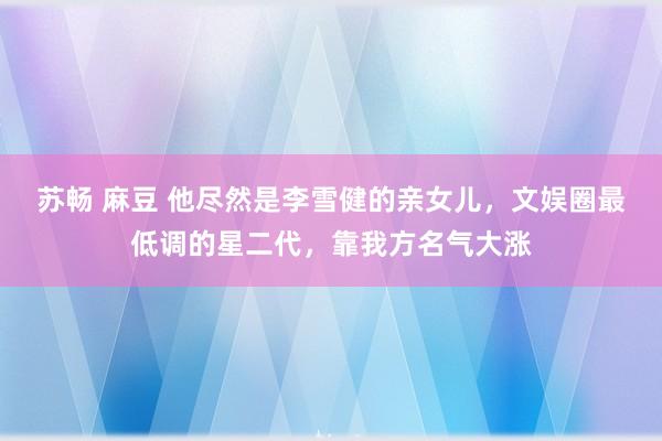 苏畅 麻豆 他尽然是李雪健的亲女儿，文娱圈最低调的星二代，靠我方名气大涨