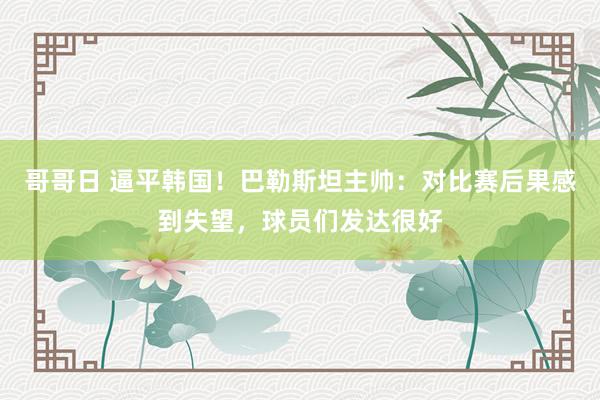 哥哥日 逼平韩国！巴勒斯坦主帅：对比赛后果感到失望，球员们发达很好