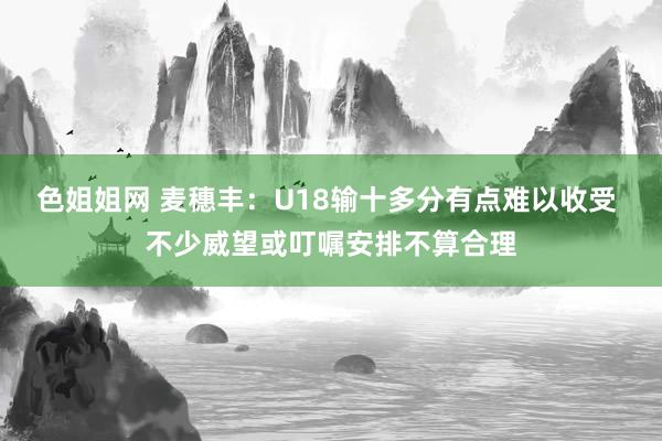 色姐姐网 麦穗丰：U18输十多分有点难以收受 不少威望或叮嘱安排不算合理