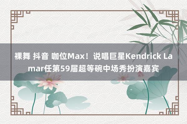 裸舞 抖音 咖位Max！说唱巨星Kendrick Lamar任第59届超等碗中场秀扮演嘉宾