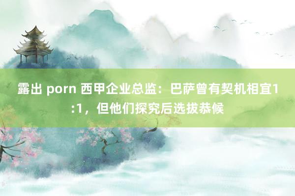 露出 porn 西甲企业总监：巴萨曾有契机相宜1:1，但他们探究后选拔恭候