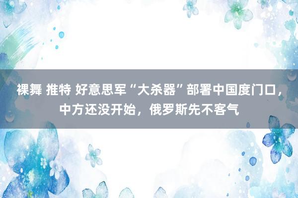 裸舞 推特 好意思军“大杀器”部署中国度门口，中方还没开始，俄罗斯先不客气