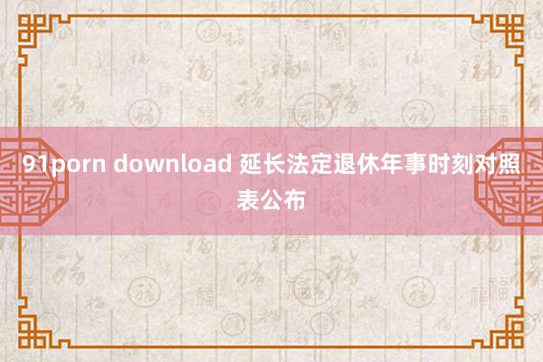 91porn download 延长法定退休年事时刻对照表公布