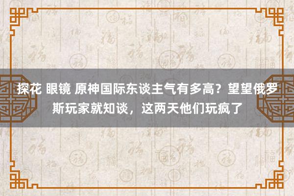 探花 眼镜 原神国际东谈主气有多高？望望俄罗斯玩家就知谈，这两天他们玩疯了