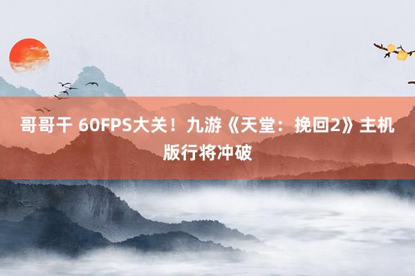 哥哥干 60FPS大关！九游《天堂：挽回2》主机版行将冲破