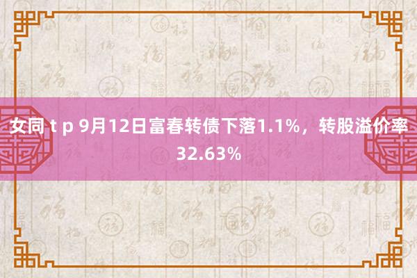 女同 t p 9月12日富春转债下落1.1%，转股溢价率32.63%