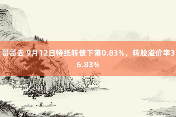 哥哥去 9月12日特纸转债下落0.83%，转股溢价率36.83%