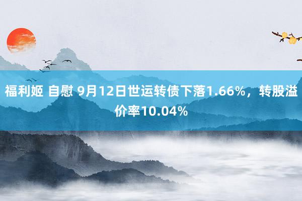 福利姬 自慰 9月12日世运转债下落1.66%，转股溢价率10.04%