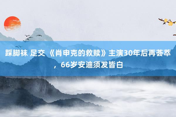 踩脚袜 足交 《肖申克的救赎》主演30年后再荟萃，66岁安迪须发皆白