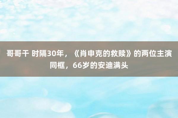 哥哥干 时隔30年，《肖申克的救赎》的两位主演同框，66岁的安迪满头