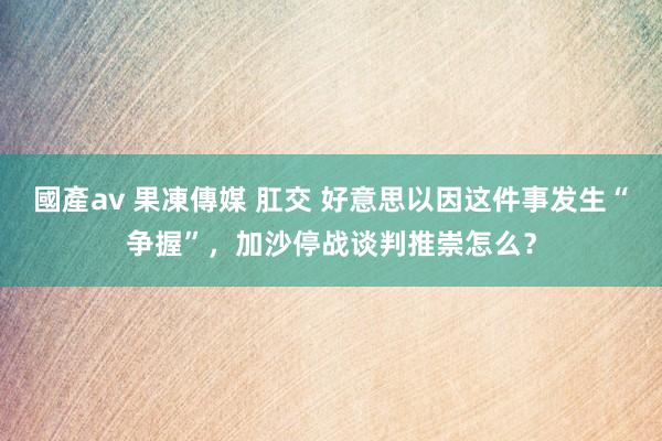 國產av 果凍傳媒 肛交 好意思以因这件事发生“争握”，加沙停战谈判推崇怎么？