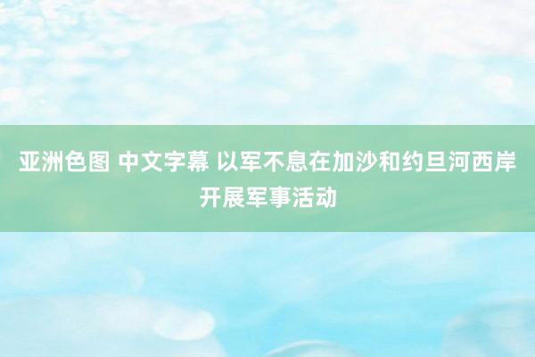 亚洲色图 中文字幕 以军不息在加沙和约旦河西岸开展军事活动