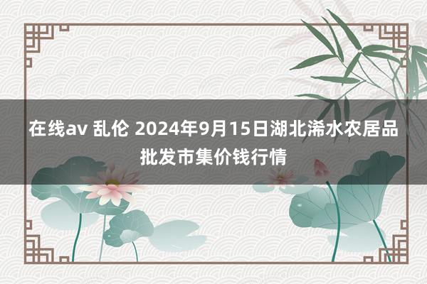 在线av 乱伦 2024年9月15日湖北浠水农居品批发市集价钱行情