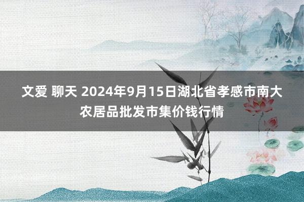 文爱 聊天 2024年9月15日湖北省孝感市南大农居品批发市集价钱行情