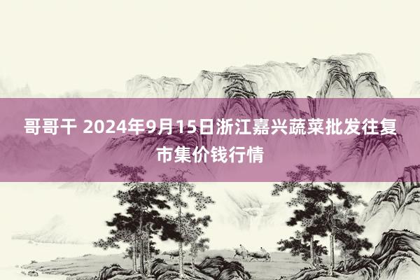 哥哥干 2024年9月15日浙江嘉兴蔬菜批发往复市集价钱行情