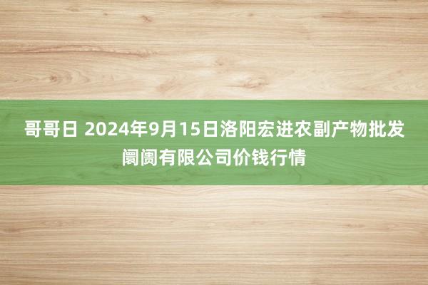 哥哥日 2024年9月15日洛阳宏进农副产物批发阛阓有限公司价钱行情