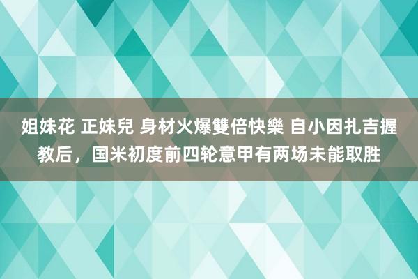 姐妹花 正妹兒 身材火爆雙倍快樂 自小因扎吉握教后，国米初度前四轮意甲有两场未能取胜