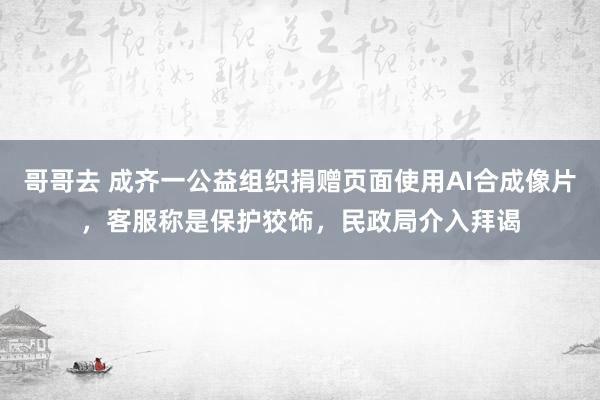 哥哥去 成齐一公益组织捐赠页面使用AI合成像片，客服称是保护狡饰，民政局介入拜谒