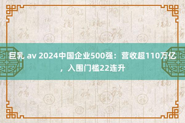 巨乳 av 2024中国企业500强：营收超110万亿，入围门槛22连升