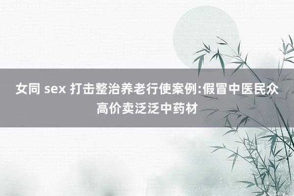 女同 sex 打击整治养老行使案例:假冒中医民众高价卖泛泛中药材