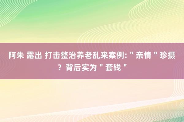 阿朱 露出 打击整治养老乱来案例:＂亲情＂珍摄？背后实为＂套钱＂