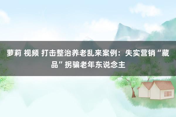 萝莉 视频 打击整治养老乱来案例：失实营销“藏品”拐骗老年东说念主