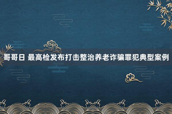 哥哥日 最高检发布打击整治养老诈骗罪犯典型案例