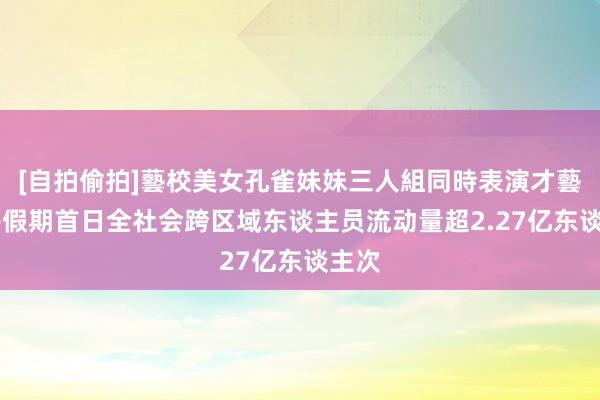 [自拍偷拍]藝校美女孔雀妹妹三人組同時表演才藝 端午假期首日全社会跨区域东谈主员流动量超2.27亿东谈主次