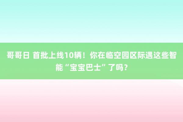 哥哥日 首批上线10辆！你在临空园区际遇这些智能“宝宝巴士”了吗？